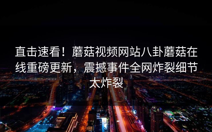 直击速看！蘑菇视频网站八卦蘑菇在线重磅更新，震撼事件全网炸裂细节太炸裂