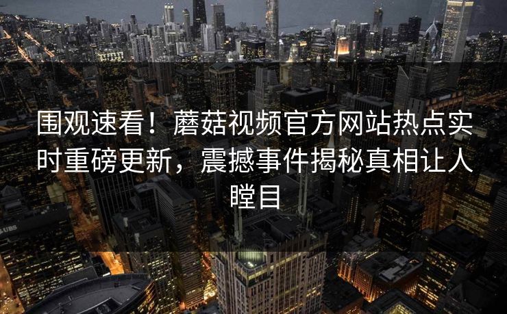 围观速看！蘑菇视频官方网站热点实时重磅更新，震撼事件揭秘真相让人瞠目