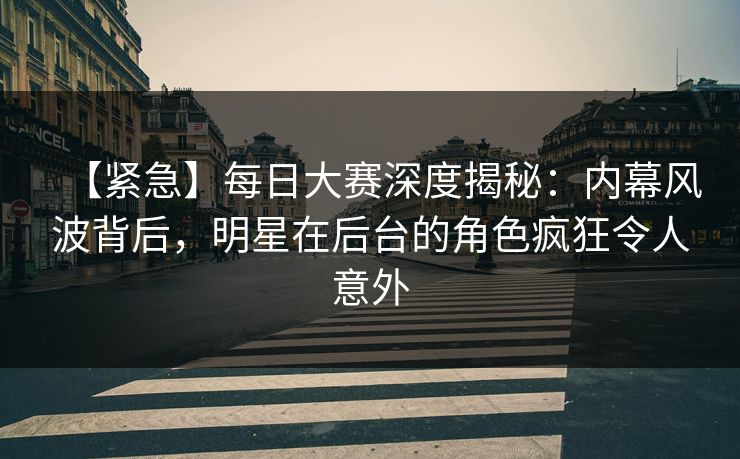 【紧急】每日大赛深度揭秘：内幕风波背后，明星在后台的角色疯狂令人意外