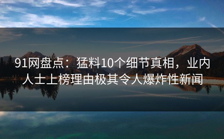 91网盘点：猛料10个细节真相，业内人士上榜理由极其令人爆炸性新闻