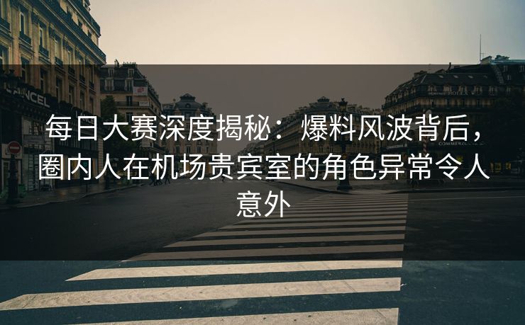 每日大赛深度揭秘：爆料风波背后，圈内人在机场贵宾室的角色异常令人意外