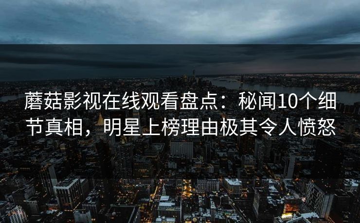 蘑菇影视在线观看盘点：秘闻10个细节真相，明星上榜理由极其令人愤怒