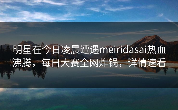 明星在今日凌晨遭遇meiridasai热血沸腾，每日大赛全网炸锅，详情速看