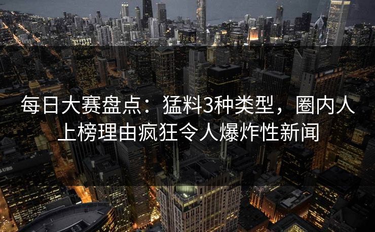 每日大赛盘点：猛料3种类型，圈内人上榜理由疯狂令人爆炸性新闻