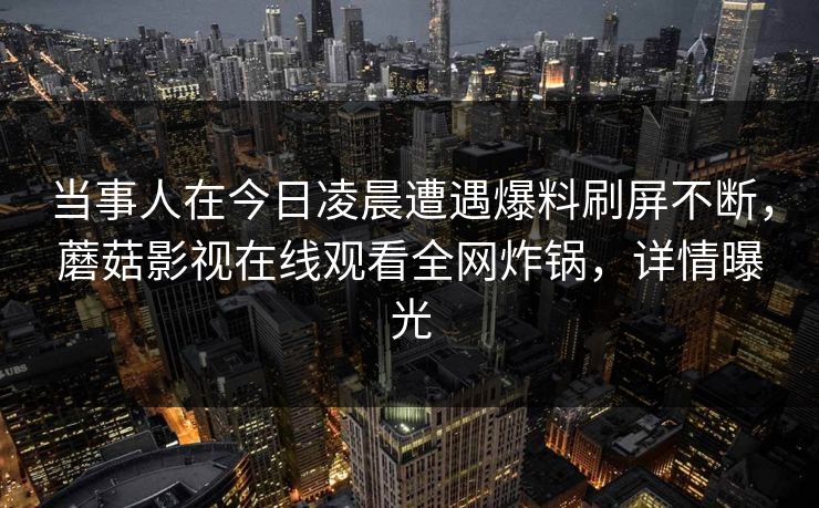 当事人在今日凌晨遭遇爆料刷屏不断，蘑菇影视在线观看全网炸锅，详情曝光