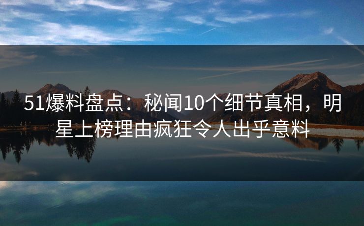 51爆料盘点：秘闻10个细节真相，明星上榜理由疯狂令人出乎意料