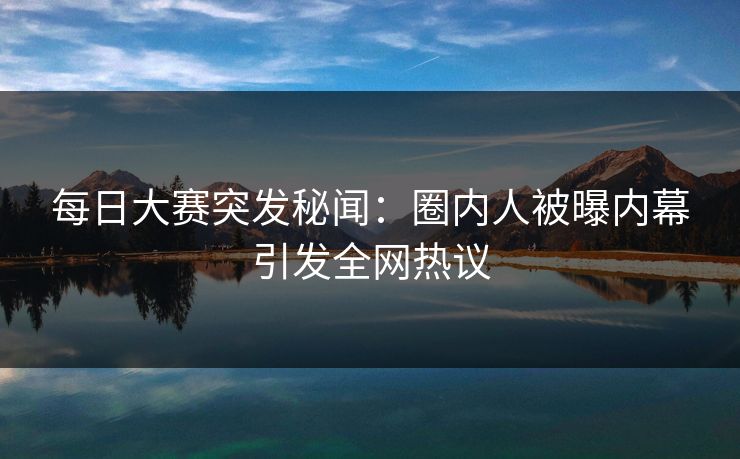每日大赛突发秘闻：圈内人被曝内幕引发全网热议