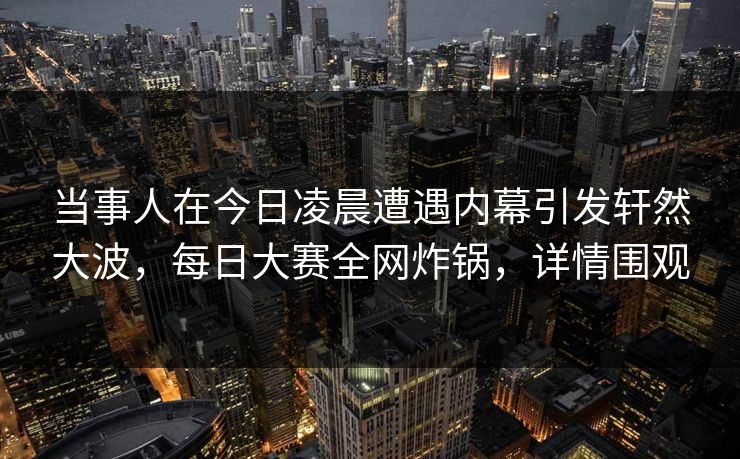 当事人在今日凌晨遭遇内幕引发轩然大波，每日大赛全网炸锅，详情围观