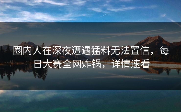 圈内人在深夜遭遇猛料无法置信，每日大赛全网炸锅，详情速看