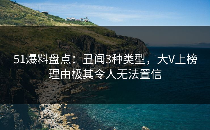 51爆料盘点：丑闻3种类型，大V上榜理由极其令人无法置信