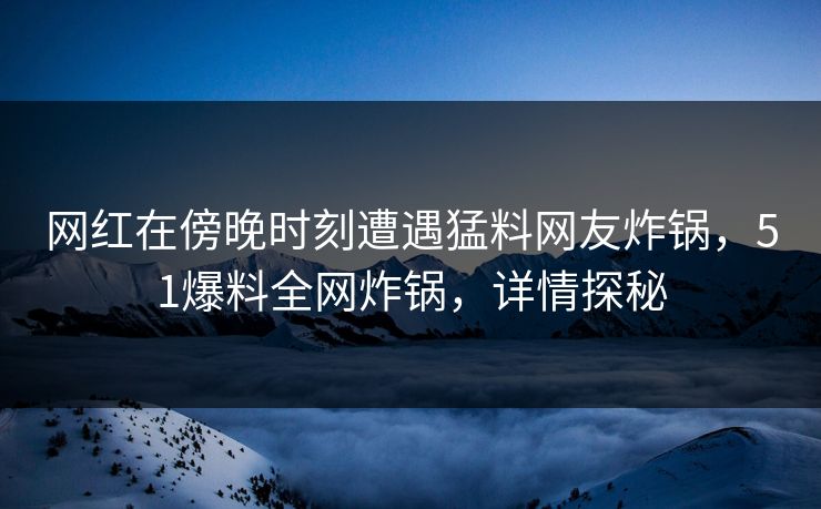 网红在傍晚时刻遭遇猛料网友炸锅，51爆料全网炸锅，详情探秘