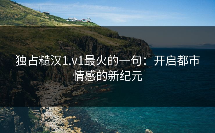 独占糙汉1.v1最火的一句：开启都市情感的新纪元