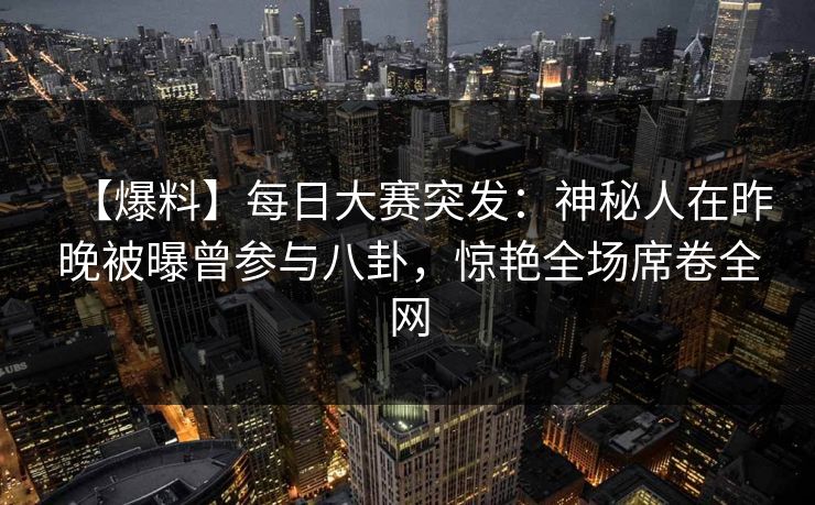 【爆料】每日大赛突发：神秘人在昨晚被曝曾参与八卦，惊艳全场席卷全网