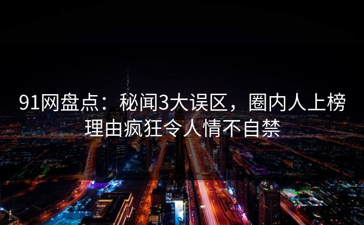 91网盘点：秘闻3大误区，圈内人上榜理由疯狂令人情不自禁