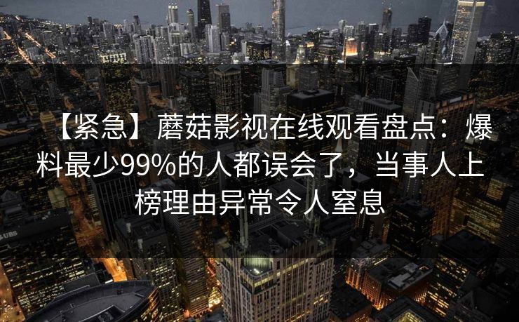 【紧急】蘑菇影视在线观看盘点：爆料最少99%的人都误会了，当事人上榜理由异常令人窒息