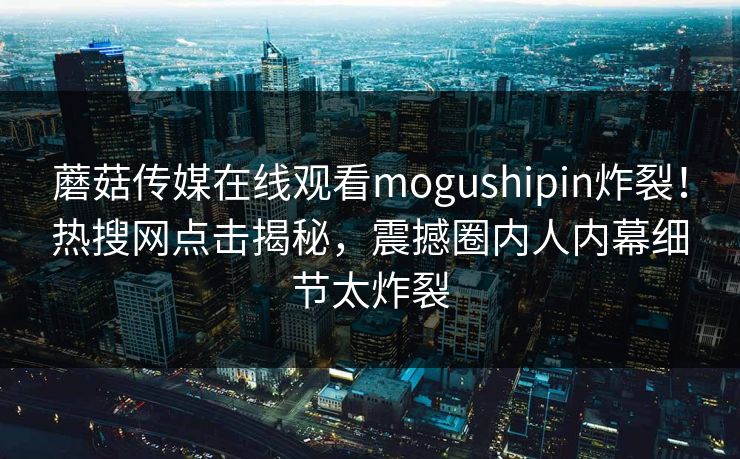 蘑菇传媒在线观看mogushipin炸裂！热搜网点击揭秘，震撼圈内人内幕细节太炸裂