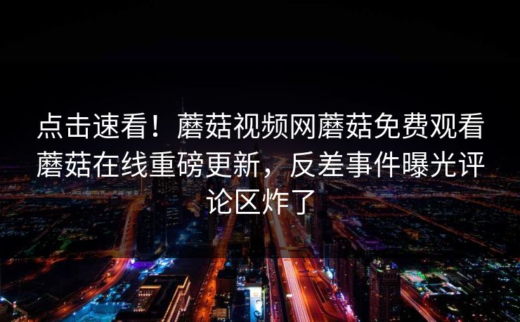 点击速看！蘑菇视频网蘑菇免费观看蘑菇在线重磅更新，反差事件曝光评论区炸了