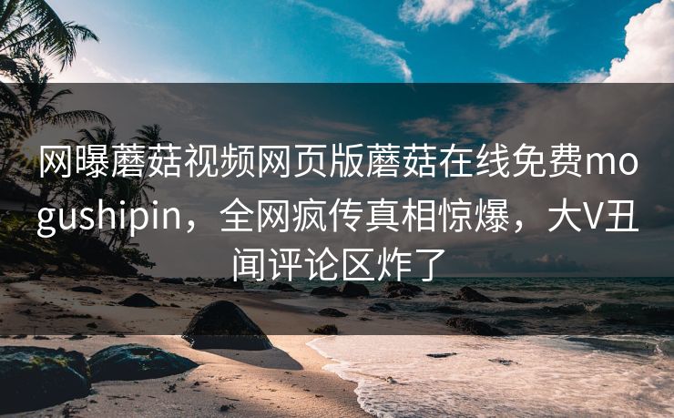 网曝蘑菇视频网页版蘑菇在线免费mogushipin，全网疯传真相惊爆，大V丑闻评论区炸了