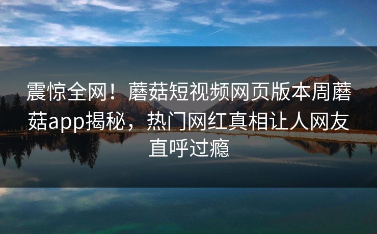 震惊全网！蘑菇短视频网页版本周蘑菇app揭秘，热门网红真相让人网友直呼过瘾
