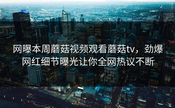 网曝本周蘑菇视频观看蘑菇tv，劲爆网红细节曝光让你全网热议不断