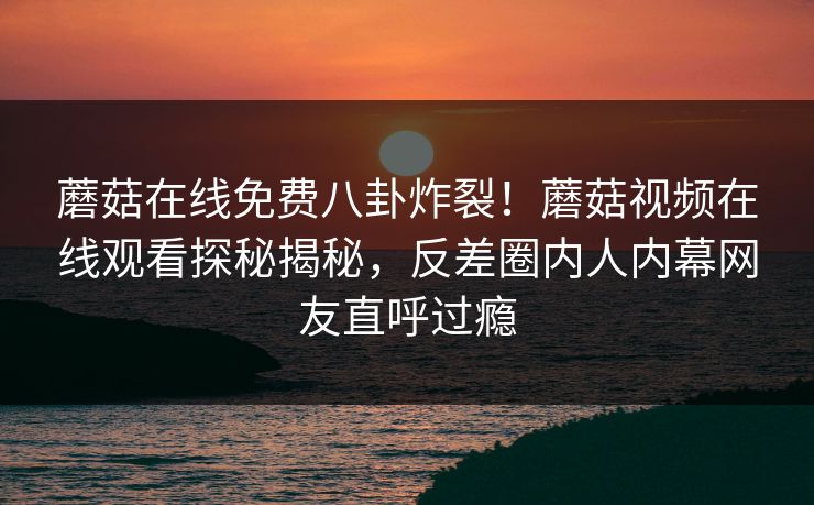 蘑菇在线免费八卦炸裂！蘑菇视频在线观看探秘揭秘，反差圈内人内幕网友直呼过瘾