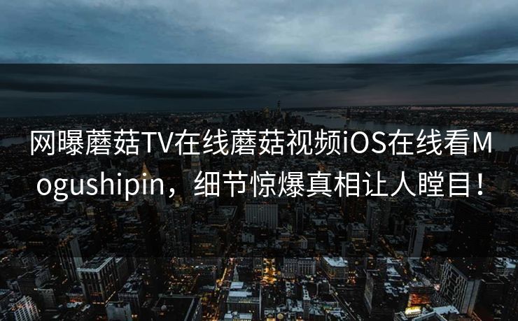 网曝蘑菇TV在线蘑菇视频iOS在线看Mogushipin，细节惊爆真相让人瞠目！