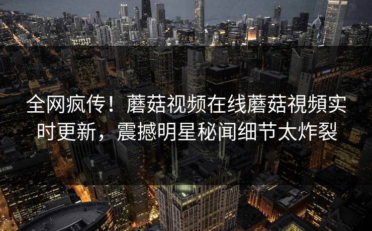 全网疯传！蘑菇视频在线蘑菇視頻实时更新，震撼明星秘闻细节太炸裂