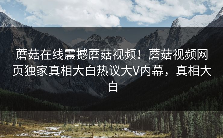 蘑菇在线震撼蘑菇视频！蘑菇视频网页独家真相大白热议大V内幕，真相大白