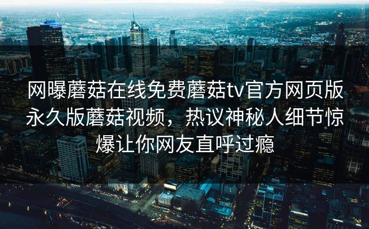 网曝蘑菇在线免费蘑菇tv官方网页版永久版蘑菇视频，热议神秘人细节惊爆让你网友直呼过瘾