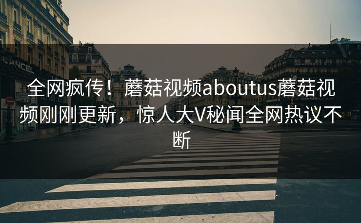 全网疯传！蘑菇视频aboutus蘑菇视频刚刚更新，惊人大V秘闻全网热议不断