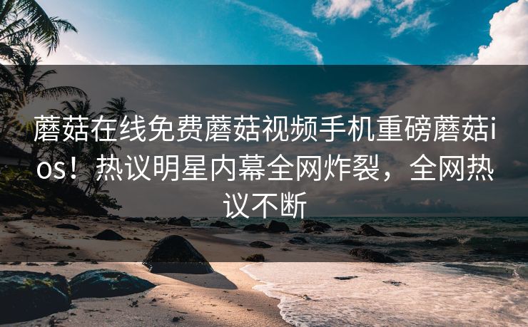 蘑菇在线免费蘑菇视频手机重磅蘑菇ios！热议明星内幕全网炸裂，全网热议不断
