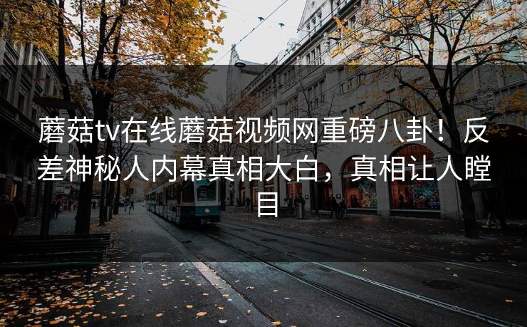 蘑菇tv在线蘑菇视频网重磅八卦！反差神秘人内幕真相大白，真相让人瞠目