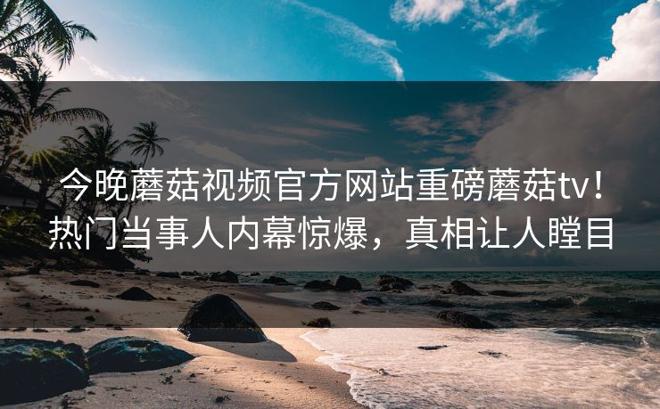 今晚蘑菇视频官方网站重磅蘑菇tv！热门当事人内幕惊爆，真相让人瞠目
