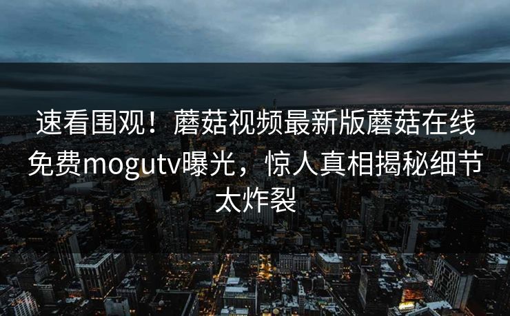 速看围观！蘑菇视频最新版蘑菇在线免费mogutv曝光，惊人真相揭秘细节太炸裂