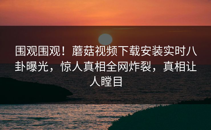 围观围观！蘑菇视频下载安装实时八卦曝光，惊人真相全网炸裂，真相让人瞠目