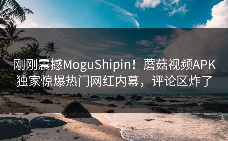 刚刚震撼MoguShipin！蘑菇视频APK独家惊爆热门网红内幕，评论区炸了