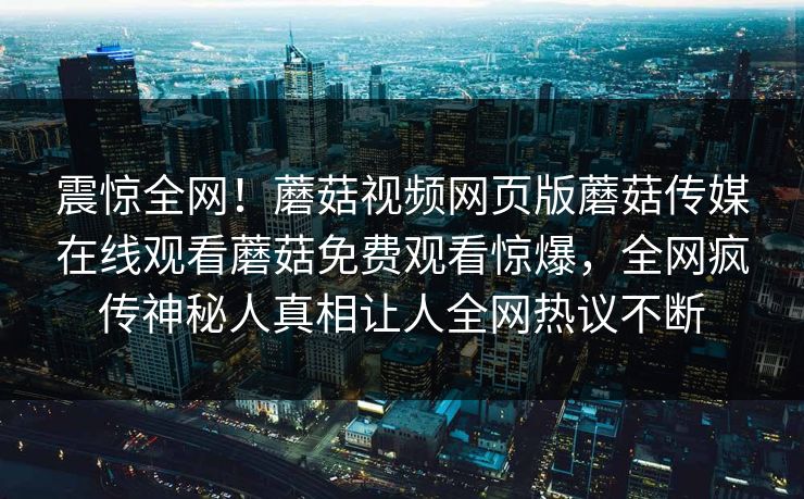 震惊全网！蘑菇视频网页版蘑菇传媒在线观看蘑菇免费观看惊爆，全网疯传神秘人真相让人全网热议不断