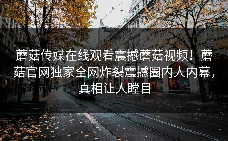蘑菇传媒在线观看震撼蘑菇视频！蘑菇官网独家全网炸裂震撼圈内人内幕，真相让人瞠目