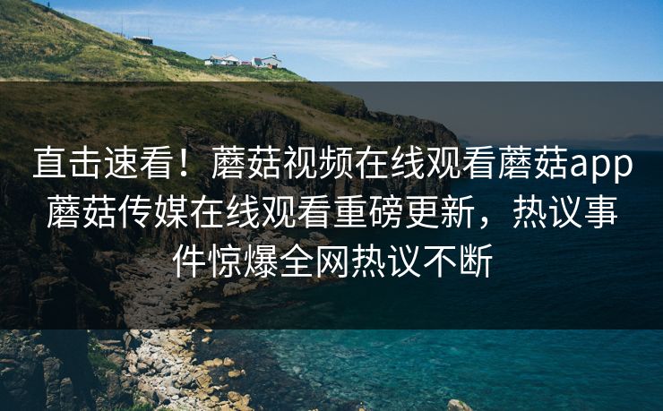 直击速看！蘑菇视频在线观看蘑菇app蘑菇传媒在线观看重磅更新，热议事件惊爆全网热议不断