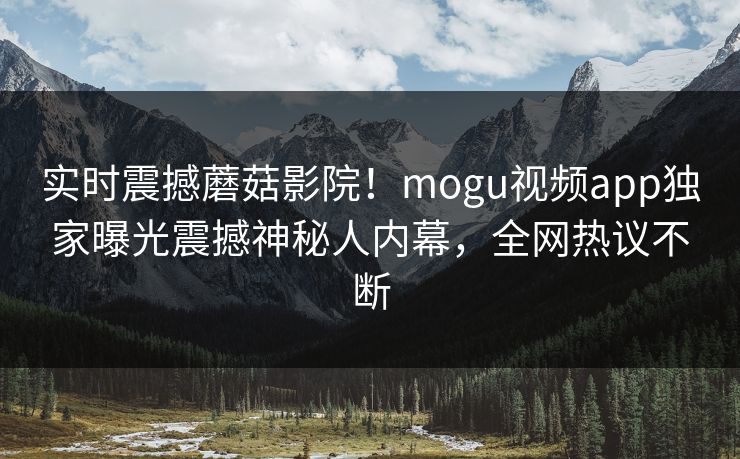 实时震撼蘑菇影院！mogu视频app独家曝光震撼神秘人内幕，全网热议不断