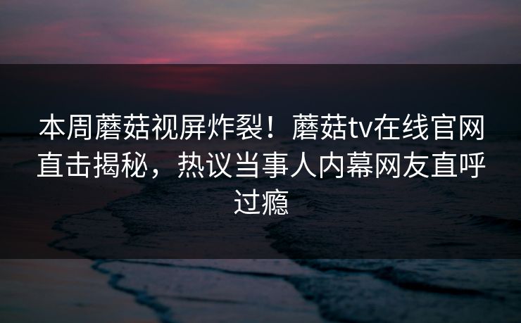 本周蘑菇视屏炸裂！蘑菇tv在线官网直击揭秘，热议当事人内幕网友直呼过瘾