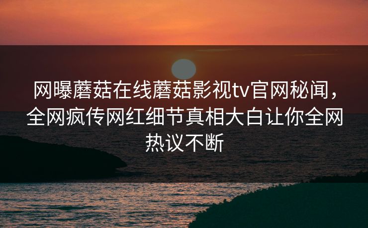 网曝蘑菇在线蘑菇影视tv官网秘闻，全网疯传网红细节真相大白让你全网热议不断
