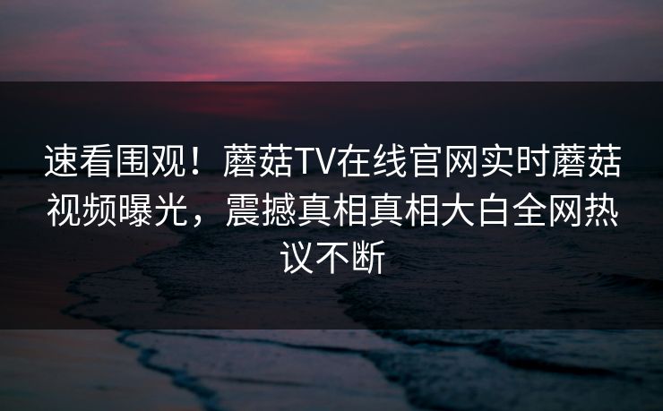 速看围观！蘑菇TV在线官网实时蘑菇视频曝光，震撼真相真相大白全网热议不断