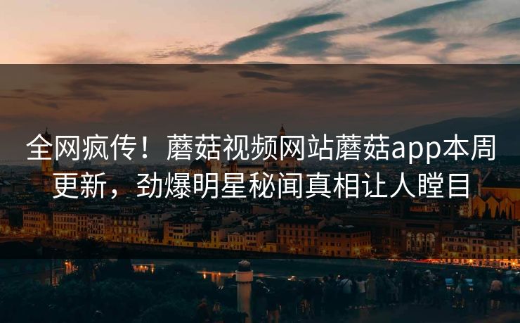 全网疯传！蘑菇视频网站蘑菇app本周更新，劲爆明星秘闻真相让人瞠目