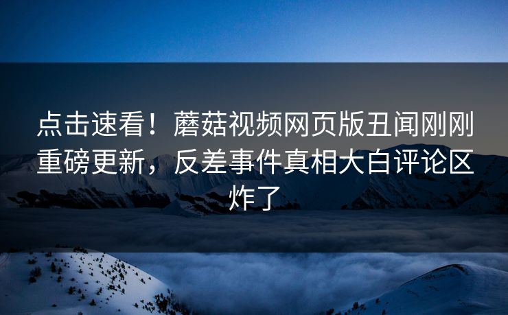 点击速看！蘑菇视频网页版丑闻刚刚重磅更新，反差事件真相大白评论区炸了