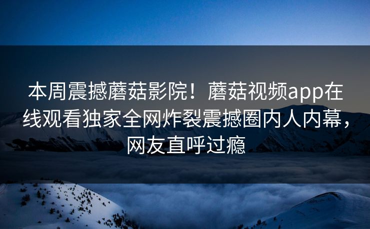 本周震撼蘑菇影院！蘑菇视频app在线观看独家全网炸裂震撼圈内人内幕，网友直呼过瘾