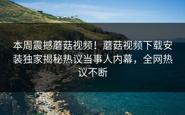 本周震撼蘑菇视频！蘑菇视频下载安装独家揭秘热议当事人内幕，全网热议不断
