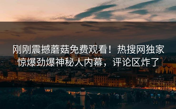 刚刚震撼蘑菇免费观看！热搜网独家惊爆劲爆神秘人内幕，评论区炸了
