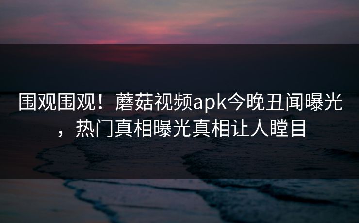 围观围观！蘑菇视频apk今晚丑闻曝光，热门真相曝光真相让人瞠目