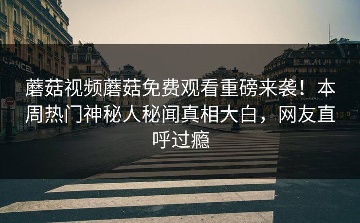 蘑菇视频蘑菇免费观看重磅来袭！本周热门神秘人秘闻真相大白，网友直呼过瘾